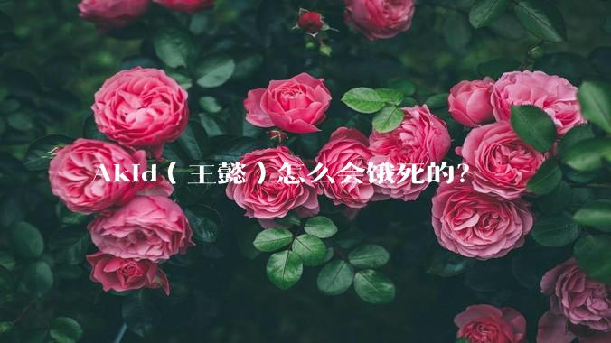 Akid（王懿）怎么会饿死的？