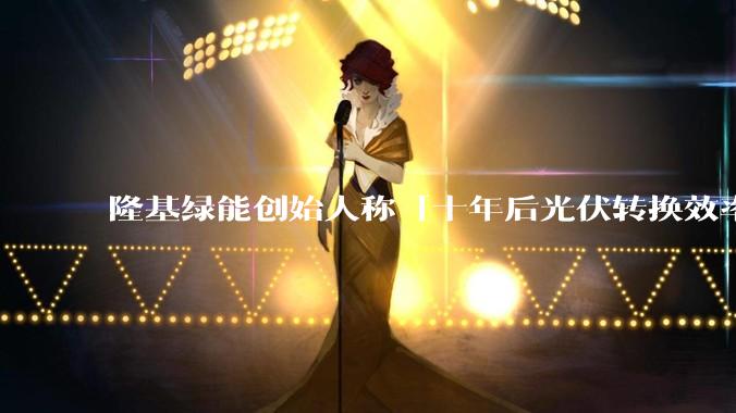 隆基绿能创始人称「十年后光伏转换效率有望达到 35%」，这个数字说明了什么？中国光伏行业发展现状如何？