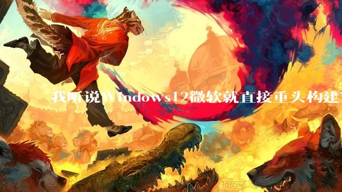 我听说Windows12微软就直接重头构建Windows了，就直接重构Win内核了，到底是不是真的?