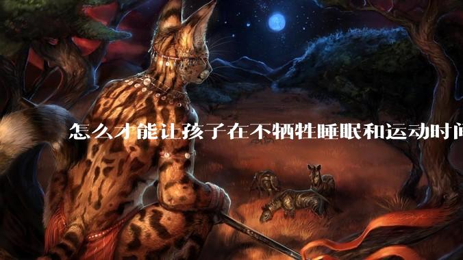 怎么才能让孩子在不牺牲睡眠和运动时间的前提下，成绩名列前茅？