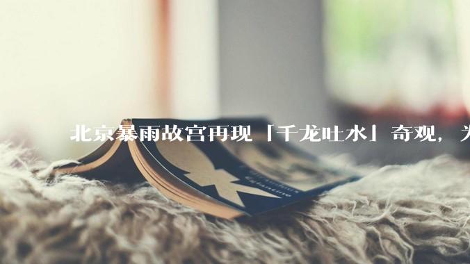 北京暴雨故宫再现「千龙吐水」奇观，为什么故宫古老排水系统历经六百年仍能正常运作？有哪些特别之处？