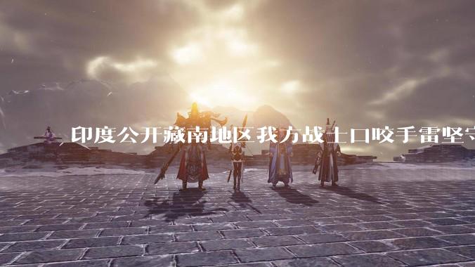 印度公开藏南地区我方战士口咬手雷坚守的***，是想表达什么？