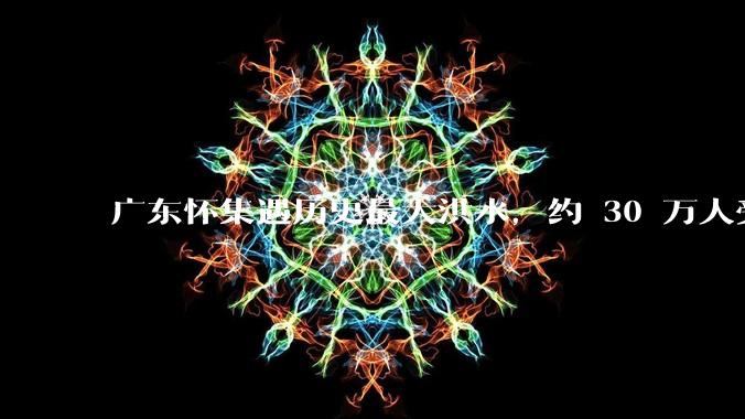 广东怀集遇历史最大洪水，约 30 万人受灾，积水最深处达 3 米，目前当地情况如何？