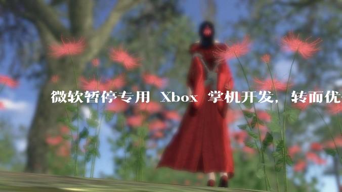 微软暂停专用 Xbox 掌机开发，转而优化 Windows 11 的掌机游戏体验，这背后原因有哪些？